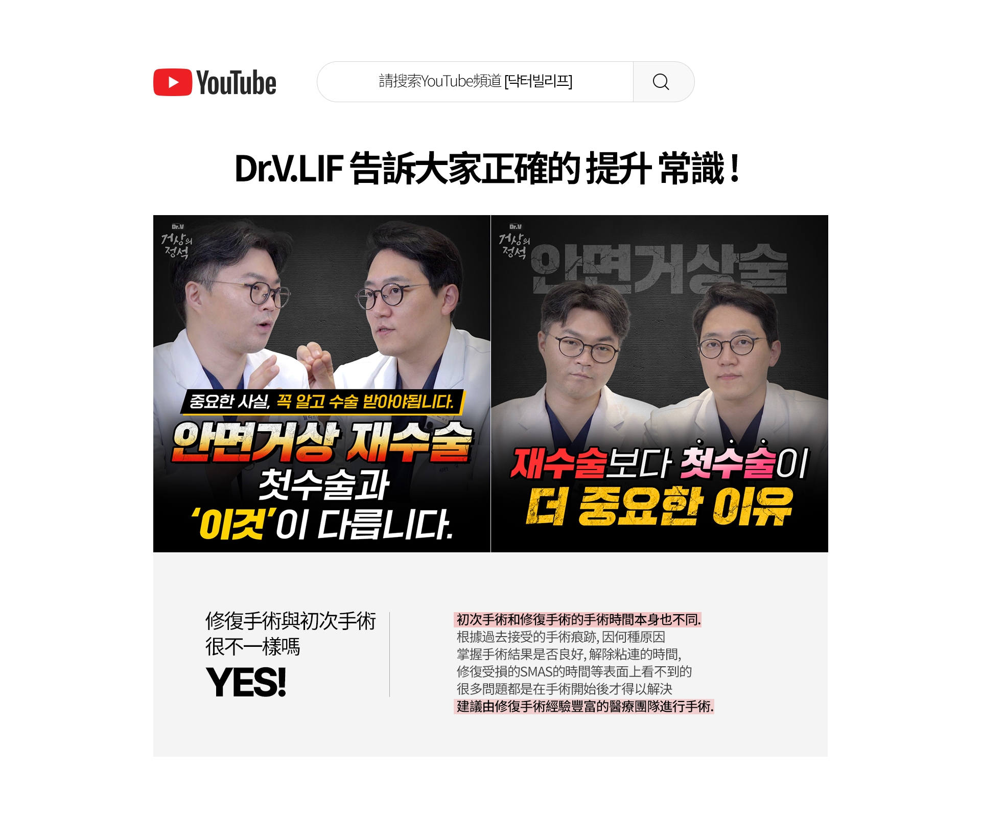 請搜索YouTube頻道[닥터빌리프] Dr.V.LIF 告訴大家正確的 提升 常識 ！ Dr.V 面部提升的 定式 Dr.V 面部提升的 定式 一定要知道重要的事實後接受手術。面部提升手術 面部提升 修復手術 和初次手術 這個不一樣 比起修復手術，初次手術 更重要的理由 修復手術與初次手術 很不一樣嗎？ YES! 初次手術和修復手術的手術時間本身也不同。 根據過去接受的手術痕跡，因何種原因 掌握手術結果是否良好，解除粘連的時間， 修復受損的SMAS的時間等表面上看不到的 很多問題都是在手術開始後才得以解決 建議由修復手術經驗豐富的醫療團隊進行手術。