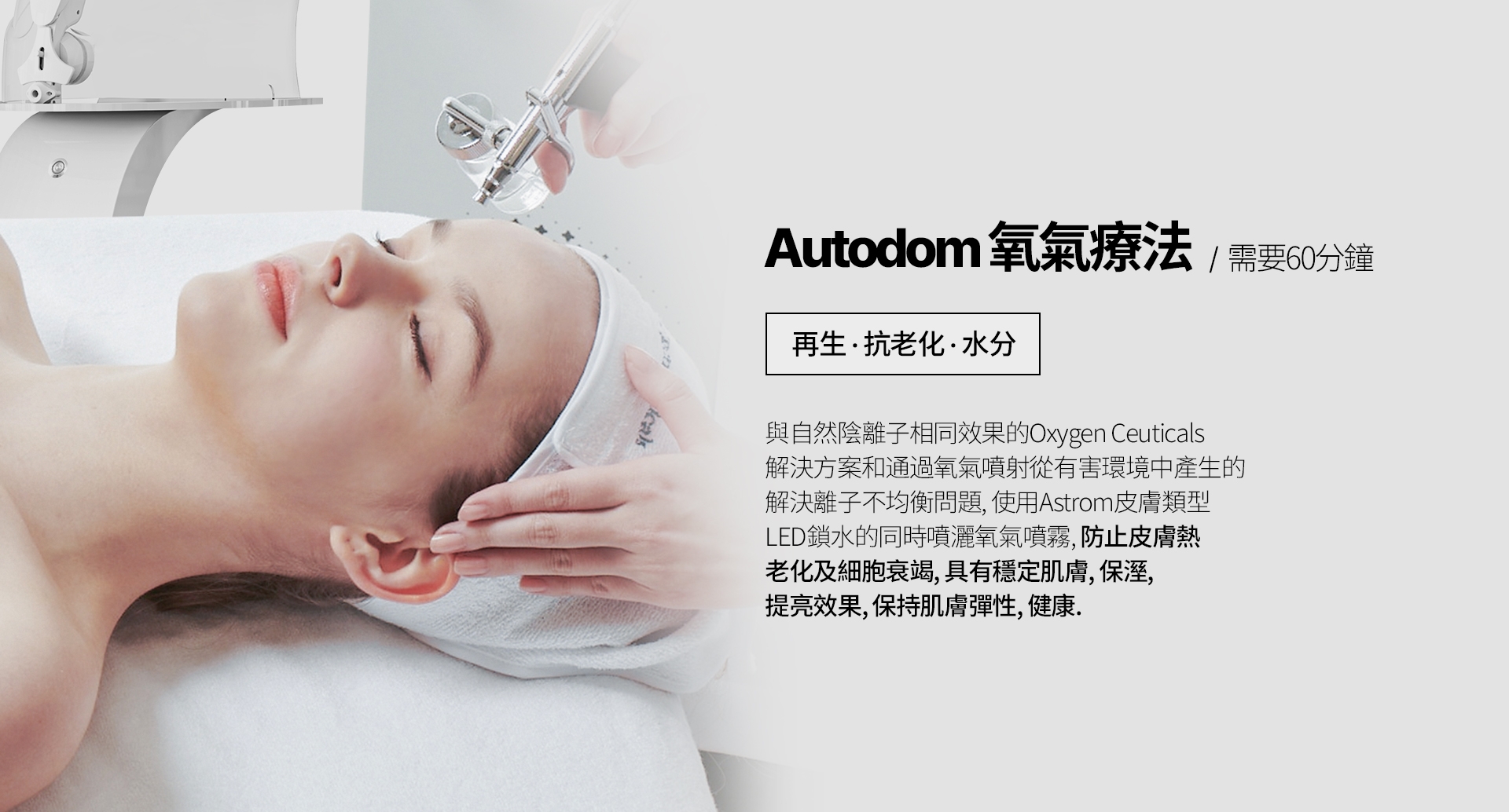 Autodom氧氣療法 / 需要60分鐘 再生，抗老化，水分 與自然陰離子相同效果的Oxygen Ceuticals 解決方案和通過氧氣噴射從有害環境中產生的 解決離子不均衡問題，使用Astrom皮膚類型 LED鎖水的同時噴灑氧氣噴霧，防止皮膚熱 老化及細胞衰竭，具有穩定肌膚、保溼、 提亮效果，保持肌膚彈性、健康。