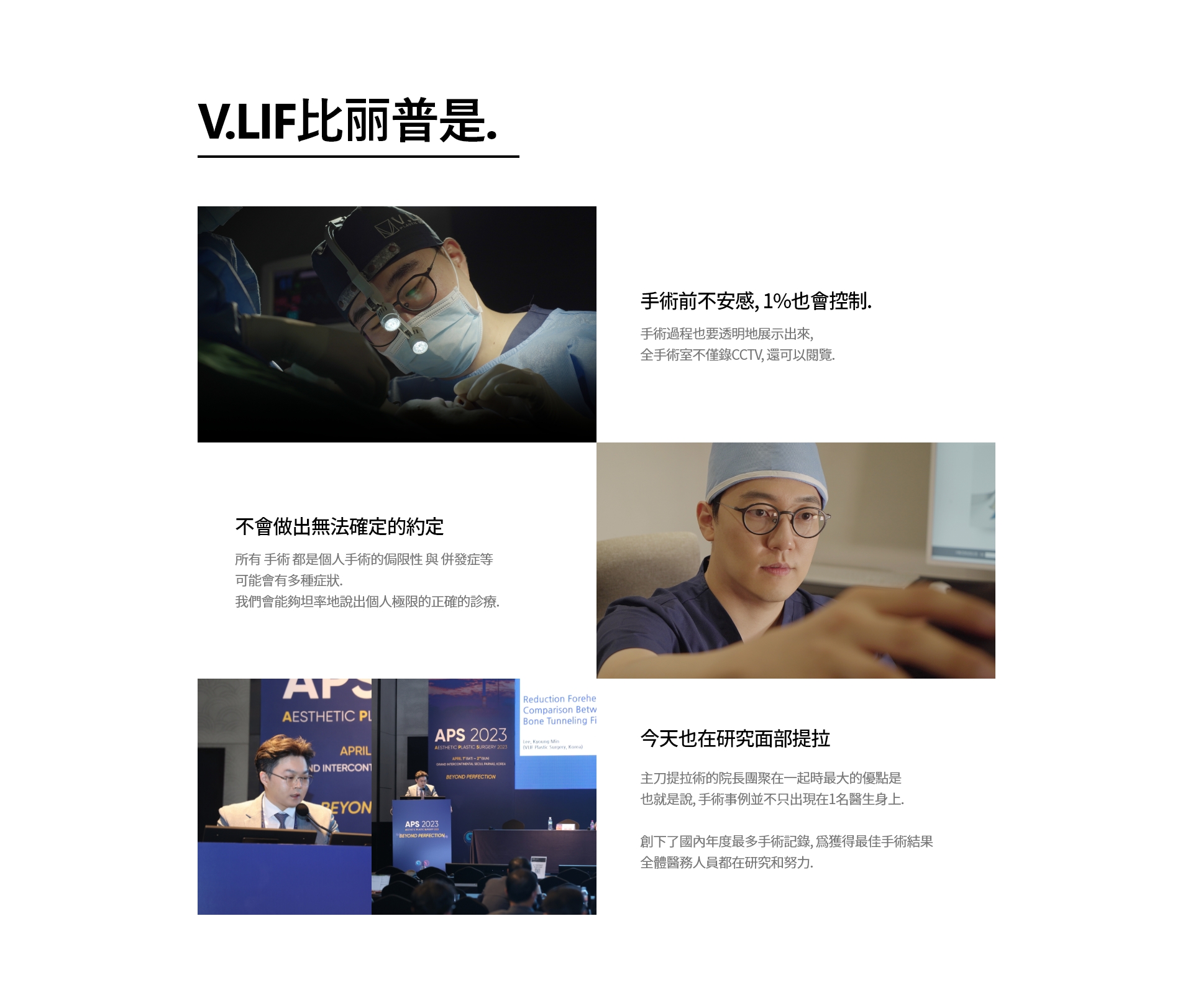 V.LIF比丽普是. 手術前不安感, 1%也會控制. 手術過程也要透明地展示出來, 全手術室不僅錄CCTV, 還可以閱覽. 不會做出無法確定的約定 所有 手術 都是個人手術的侷限性 與 併發症等 可能會有多種症狀. 我們會能夠坦率地說出個人極限的正確的診療. 今天也在研究面部提拉 主刀提拉術的院長團聚在一起時最大的優點是 也就是說, 手術事例並不只出現在1名醫生身上. 創下了國內年度最多手術記錄, 爲獲得最佳手術結果 全體醫務人員都在研究和努力.