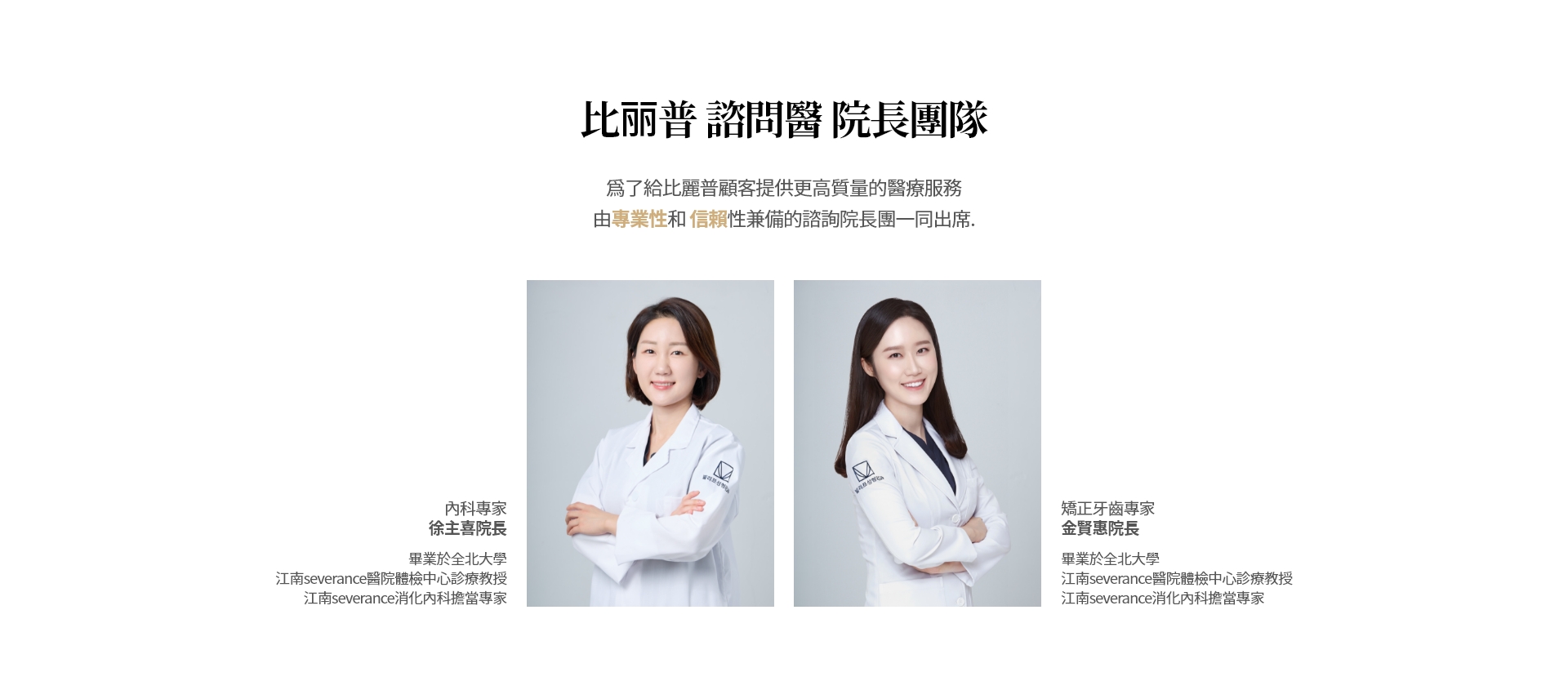 比丽普 諮問醫 院長團隊 爲了給比麗普顧客提供更高質量的醫療服務  由專業性和 信賴性兼備的諮詢院長團一同出席. 內科專家 徐主喜院長 畢業於全北大學 江南severance醫院體檢中心診療教授 江南severance消化內科擔當專家 矯正牙齒專家 金賢惠院長 畢業於全北大學 江南severance醫院體檢中心診療教授 江南severance消化內科擔當專家