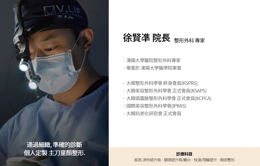 通過細緻, 準確的診斷 個人定製 主刀童顏整形. 徐賢凖 院長 整形外科 專家 · 漢陽大學醫院整形外科專家  · 畢業於 漢陽大學醫學院畢業 · 大韓整形外科學會 終身會員(KSPRS) · 大韓美容整形外科學會 正式會員(KSAPS)  · 大韓頭蓋臉整形外科學會 正式會員(KCPCA) · 國際美容整形外科學會(IPRAS) · 大韓抗老化研究會 正式會員 診療科目 面部, 迷你提升術 · 額頭提升術/縮小 · 快速/埋線提升 · 眼部整形