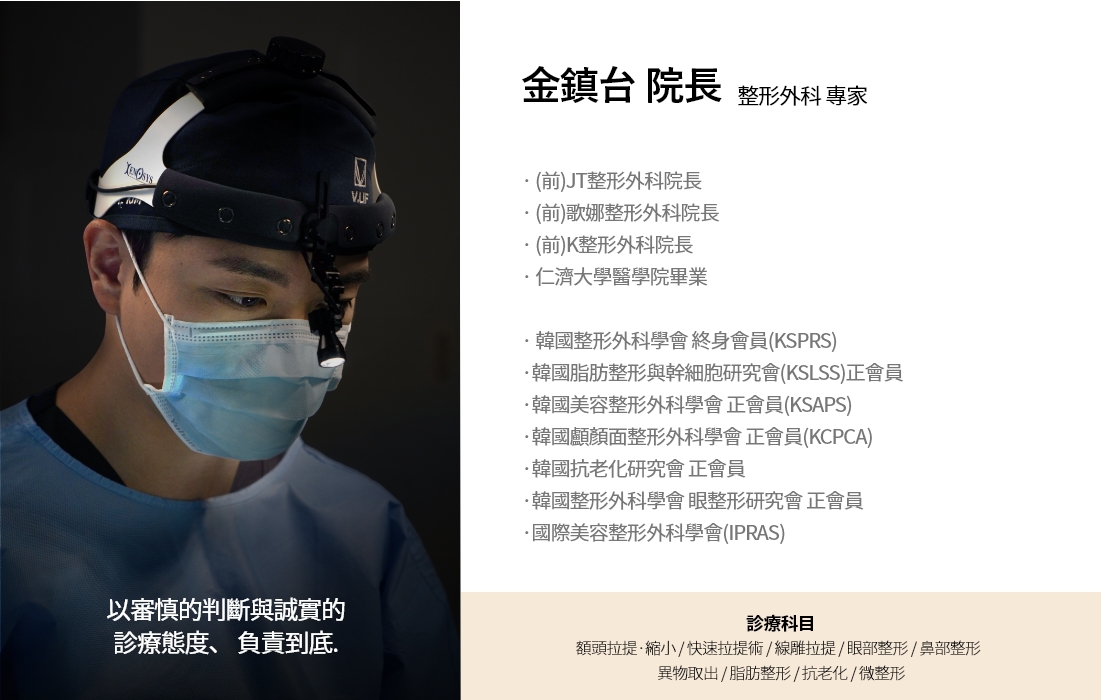 以審慎的判斷與誠實的 診療態度、 負責到底. 金鎮台 院長 整形外科 專家 · (前)JT整形外科院長 · (前)歌娜整形外科院長 · (前)K整形外科院長 · 仁濟大學醫學院畢業 · 韓國整形外科學會 終身會員(KSPRS) ·韓國脂肪整形與幹細胞研究會(KSLSS)正會員 ·韓國美容整形外科學會 正會員(KSAPS) ·韓國顱顏面整形外科學會 正會員(KCPCA) ·韓國抗老化研究會 正會員 ·韓國整形外科學會 眼整形研究會 正會員 ·國際美容整形外科學會(IPRAS) 診療科目 額頭拉提·縮小 / 快速拉提術 / 線雕拉提 / 眼部整形 / 鼻部整形  異物取出 / 脂肪整形 / 抗老化 / 微整形
