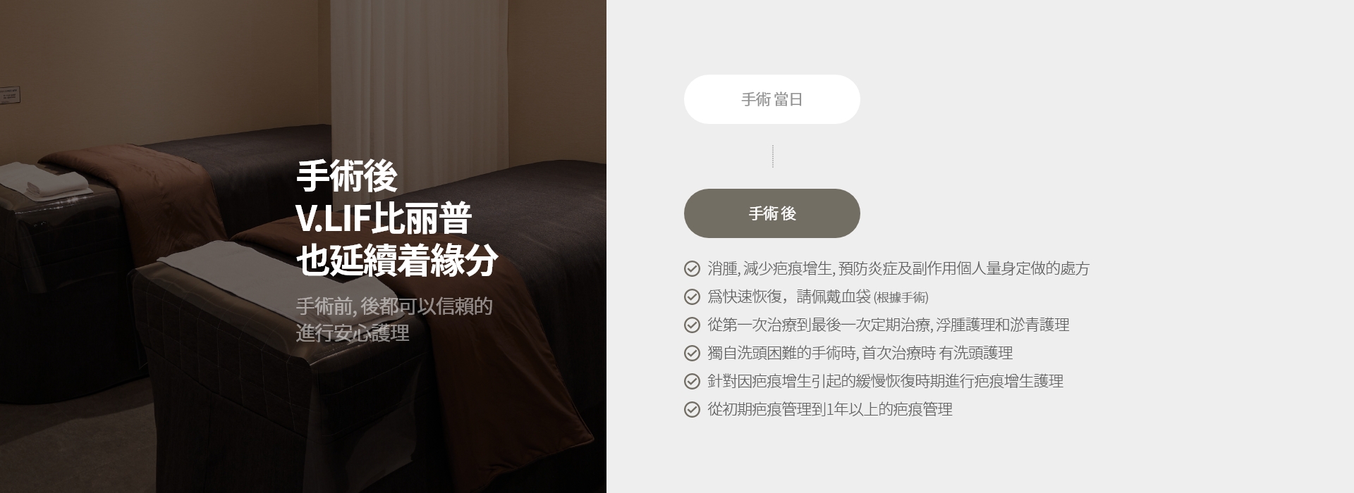 手術後 V.LIF比丽普 也延續着緣分 手術前, 後都可以信賴的 進行安心護理 手術 當日 手術 後 消腫, 減少疤痕增生, 預防炎症及副作用個人量身定做的處方 爲快速恢復，請佩戴血袋 (根據手術) 從第一次治療到最後一次定期治療, 浮腫護理和淤青護理 獨自洗頭困難的手術時, 首次治療時 有洗頭護理 針對因疤痕增生引起的緩慢恢復時期進行疤痕增生護理 從初期疤痕管理到1年以上的疤痕管理