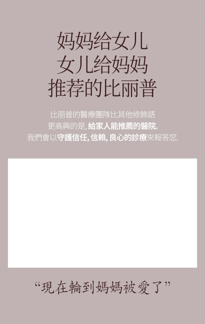 媽媽給女兒 女兒給媽媽 推薦的比丽普 比丽普的醫療團隊比其他修飾語 更高興的是, 給家人能推薦的醫院。我們會以守護信任、信賴、良心的診療來報答您。現在輪到媽媽被愛了