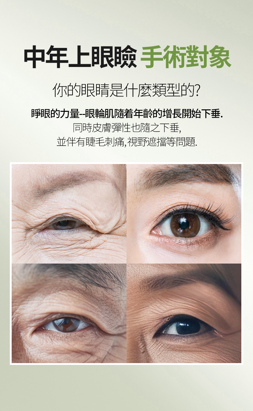 中年上眼瞼 手術對象 你的眼睛是什麼類型的？ 睜眼的力量--眼輪肌隨着年齡的增長開始下垂。同時皮膚彈性也隨之下垂，並伴有睫毛刺痛、視野遮擋等問題。