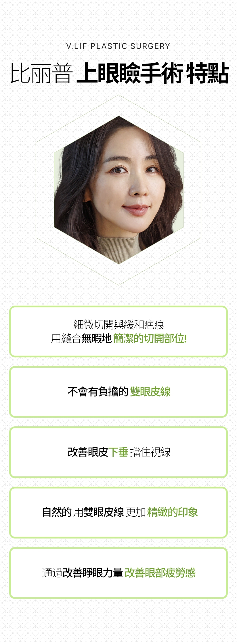 比丽普 上眼瞼手術 特點 細微切開與緩和疤痕 用縫合無暇地 簡潔的切開部位 不會有負擔的 雙眼皮線 改善眼皮下垂 擋住視線 自然的 用雙眼皮線 更加精緻的印象 通過改善睜眼力量 改善眼部疲勞感