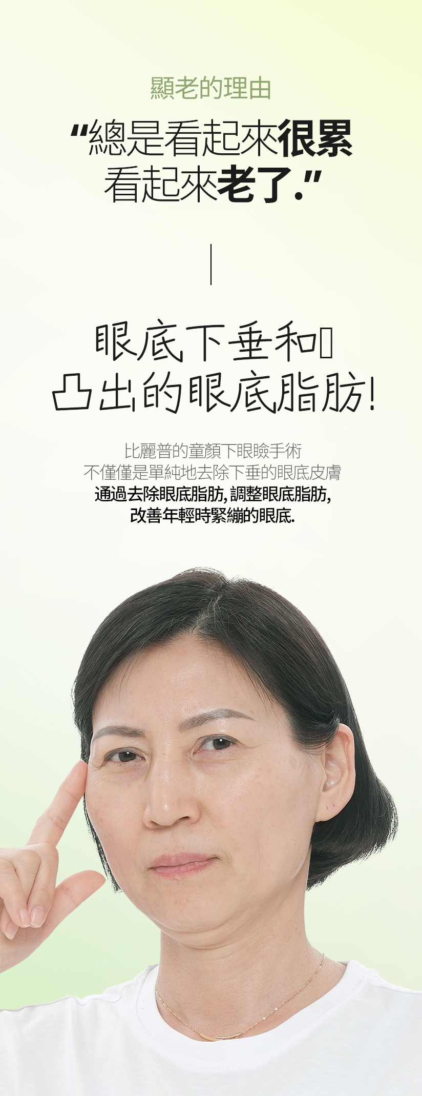 顯老的理由 總是看起來很累。 看起來老了。 眼底下垂和 凸出的眼底脂肪！ 比麗普的童顏下眼瞼手術 不僅僅是單純地去除下垂的眼底皮膚 通過去除眼底脂肪、調整眼底脂肪， 改善年輕時緊繃的眼底。