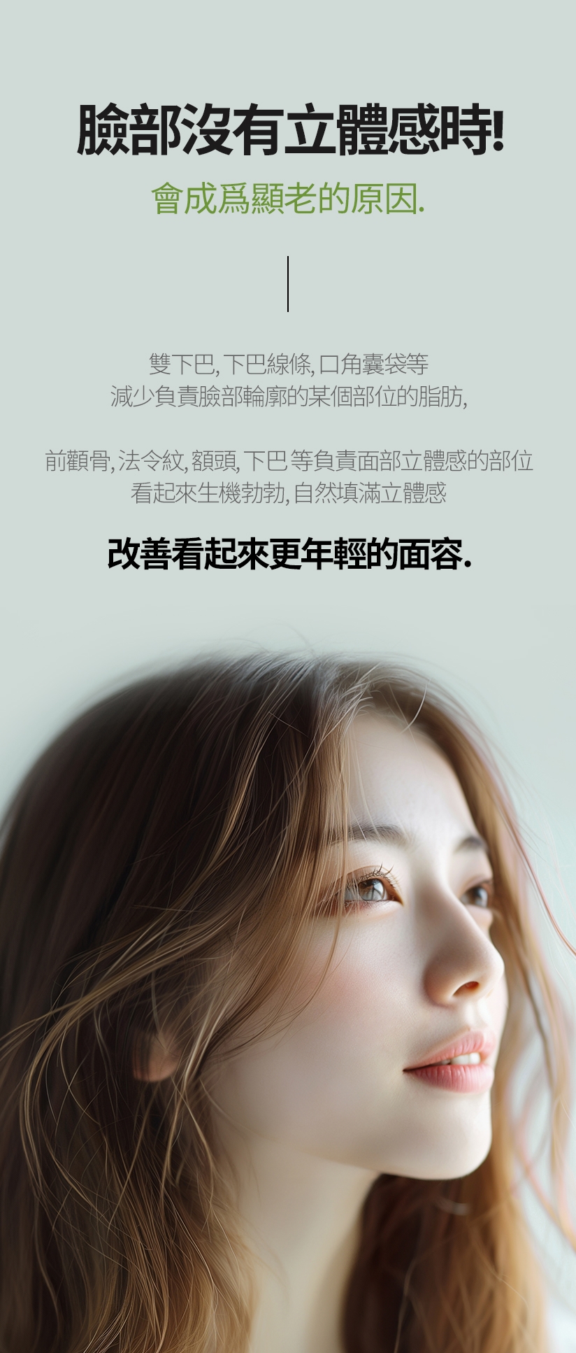 臉部沒有立體感時！ 會成爲顯老的原因 雙下巴、下巴線條、口角囊袋等 減少負責臉部輪廓的某個部位的脂肪， 前顴骨、法令紋、額頭、下巴 等負責面部立體感的部位 看起來生機勃勃，自然填滿立體感 改善看起來更年輕的面容.