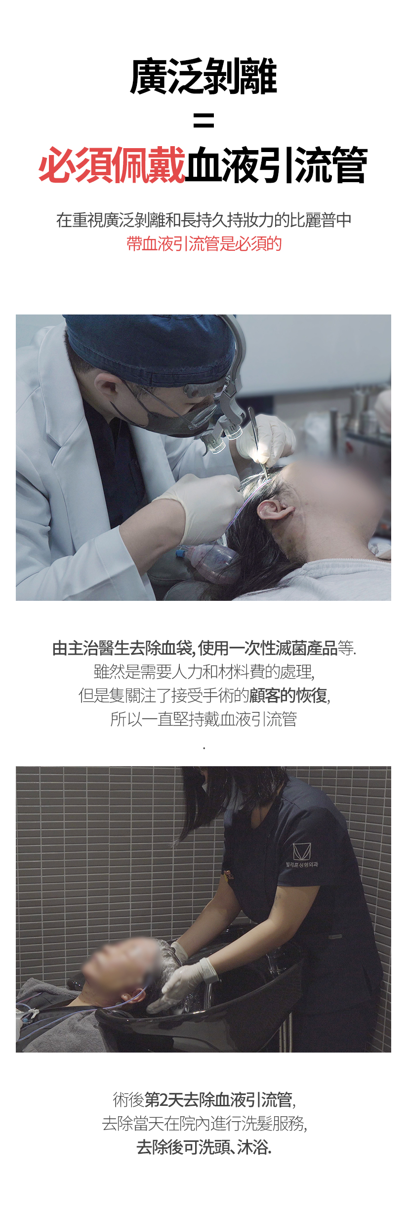 廣泛剝離=必須佩戴血液引流管 在重視廣泛剝離和長持久持妝力的比麗普中， 帶血液引流管是必須的 由主治醫生去除血袋，使用一次性滅菌產品等。雖然是需要人力和材料費的處理，但是隻關注了接受手術的顧客的恢復，所以一直堅持戴血液引流管 術後第2天去除血液引流管,去除當天在院內進行洗髮服務， 去除後可洗頭、沐浴。