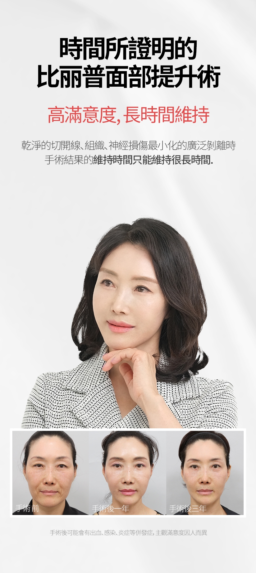 時間所證明的 比麗普面部提升術 高滿意度，長時間維持 乾淨的切開線、組織、神經損傷最小化的廣泛剝離時 手術結果的維持時間只能維持很長時間。手術後可能會有出血、感染、炎症等併發症，主觀滿意度因人而異