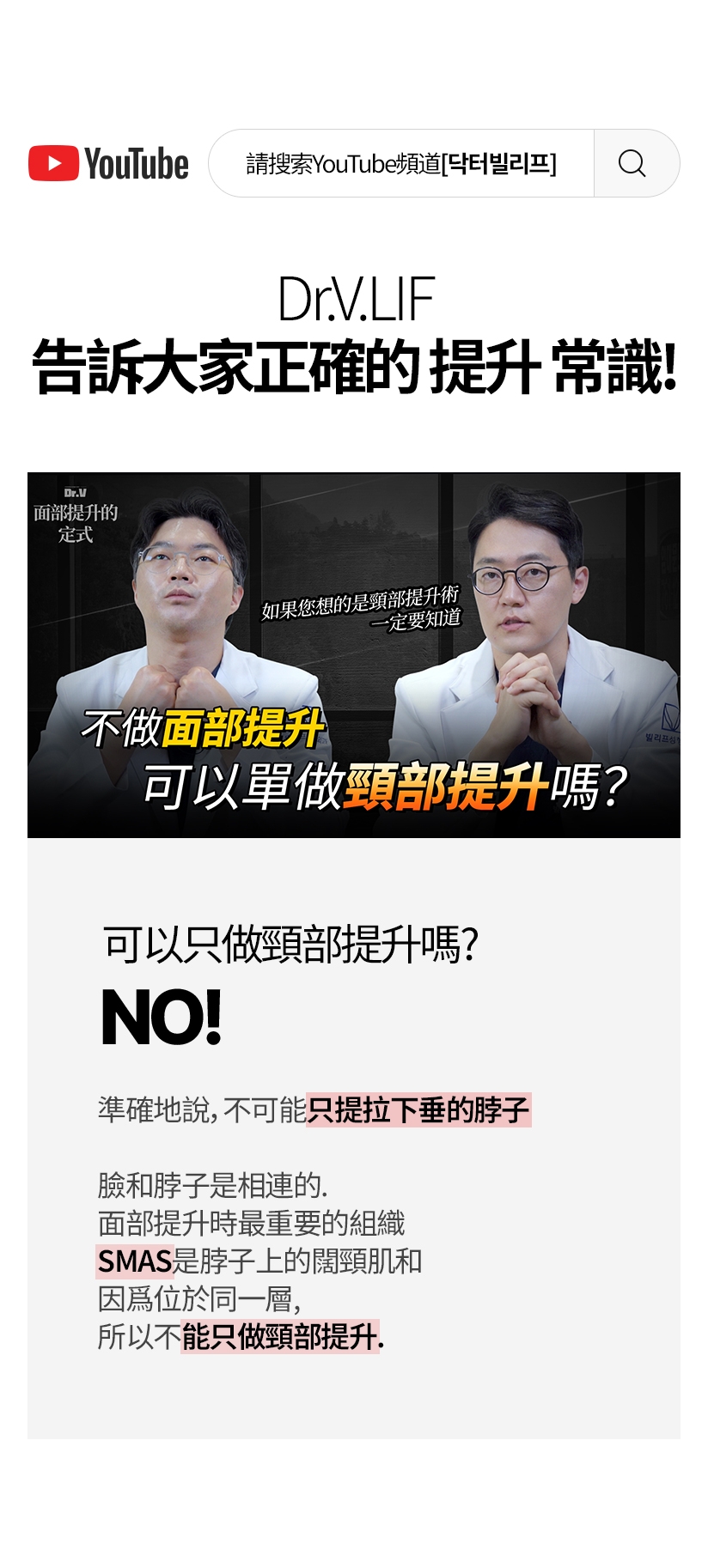 請搜索YouTube頻道[닥터빌리프] Dr.V 面部提升的 定式 如果您想的是頸部提升術 一定要知道 不做面部提升 可以單做頸部提升嗎？ 可以只做頸部提升嗎？ NO ! 準確地說,不可能只提拉下垂的脖子。臉和脖子是相連的。面部提升時最重要的組織SMAS是脖子上的闊頸肌和 因爲位於同一層，所以不能只做頸部提升。