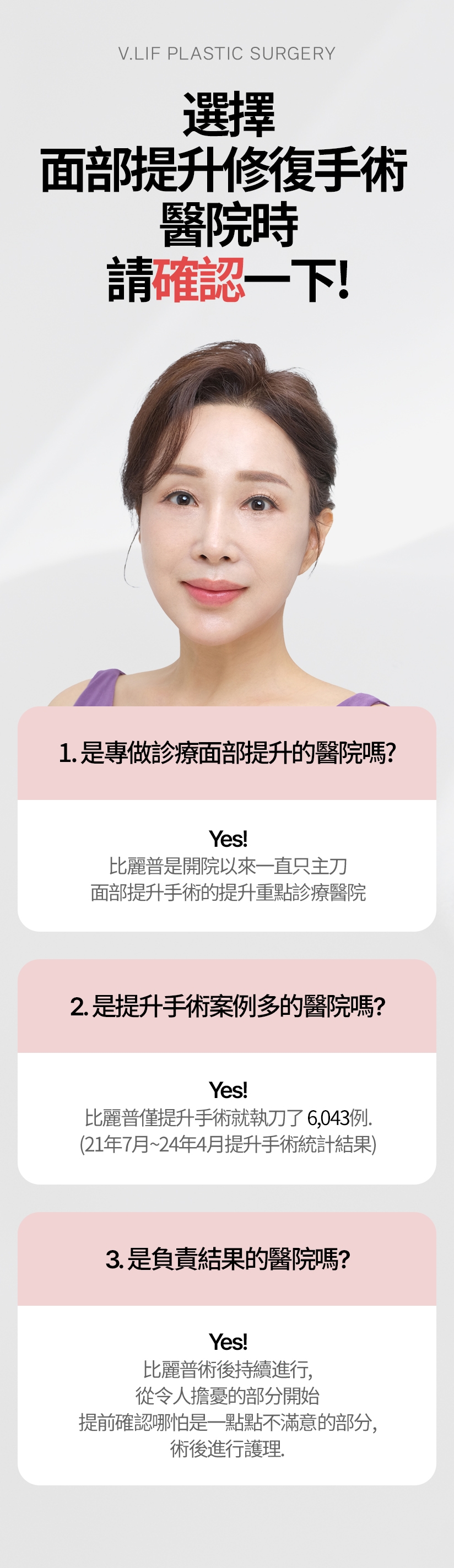 選擇 面部提升修復手術 醫院時 請確認一下 1. 是專做診療面部提升的醫院嗎？ Yes! 比麗普是開院以來一直只主刀面部提升手術的提升重點診療醫院。 2. 是提升手術案例多的醫院嗎？ Yes! 比麗普僅提升手術就執刀了6，043例。（21年7月~24年4月提升手術統計結果） 3. 是負責結果的醫院嗎？Yes! 比麗普術後持續進行，從令人擔憂的部分開始 提前確認哪怕是一點點不滿意的部分 ，術後進行護理。