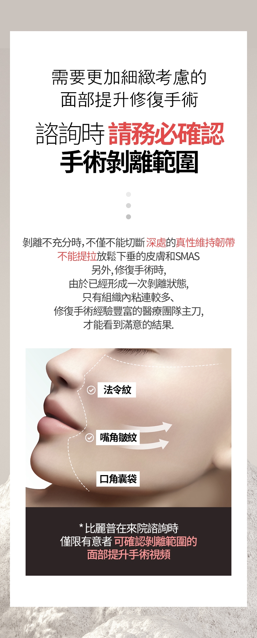 需要更加細緻考慮的面部提升修復手術 諮詢時請務必確認 手術剝離範圍。剝離不充分時，不僅不能切斷深處的真性維持韌帶，不能提拉放鬆下垂的皮膚和SMAS 另外，修復手術時，由於已經形成一次剝離狀態，只有組織內粘連較多、修復手術經驗豐富的醫療團隊主刀，才能看到滿意的結果。法令紋 嘴角皺紋 口角囊袋 比麗普在來院諮詢時 僅限有意者可確認剝離範圍的 面部提升手術視頻