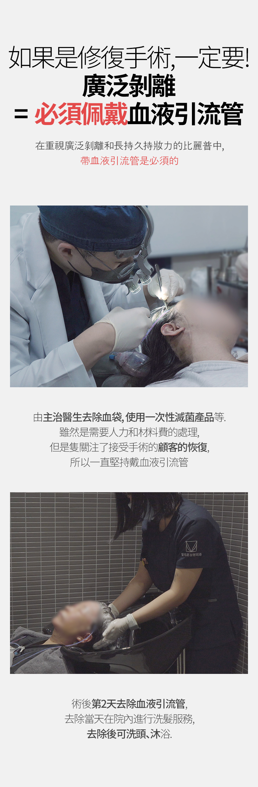 如果是修復手術，一定要！ 廣泛剝離=必須佩戴血液引流管 在重視廣泛剝離和長持久持妝力的比麗普中， 帶血液引流管是必須的 由主治醫生去除血袋，使用一次性滅菌產品等。 雖然是需要人力和材料費的處理，但是隻關注了接受手術的顧客的恢復，所以一直堅持戴血液引流管 術後第2天去除血液引流管，去除當天在院內進行洗髮服務， 去除後可洗頭、沐浴。