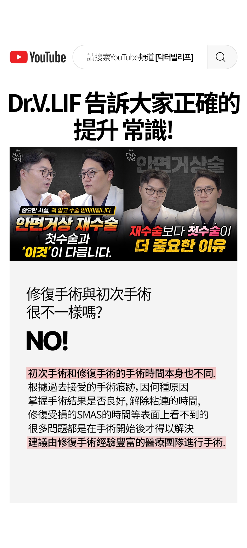 請搜索YouTube頻道[닥터빌리프] Dr.V.LIF 告訴大家正確的 提升 常識 ！ Dr.V 面部提升的 定式 Dr.V 面部提升的 定式 一定要知道重要的事實後接受手術。面部提升手術 面部提升 修復手術 和初次手術 這個不一樣 比起修復手術，初次手術 更重要的理由 修復手術與初次手術 很不一樣嗎？ YES! 初次手術和修復手術的手術時間本身也不同。 根據過去接受的手術痕跡，因何種原因 掌握手術結果是否良好，解除粘連的時間， 修復受損的SMAS的時間等表面上看不到的 很多問題都是在手術開始後才得以解決 建議由修復手術經驗豐富的醫療團隊進行手術。