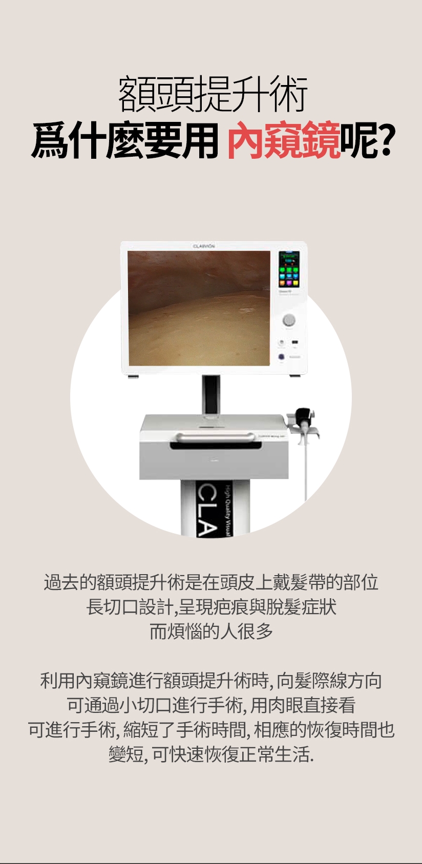 額頭提升術 爲什麼要用內窺鏡呢？ 過去的額頭提升術是在頭皮上戴髮帶的部位 長切口設計，呈現疤痕與脫髮症狀 而煩惱的人很多 利用內窺鏡進行額頭提升術時，向髮際線方向 可通過小切口進行手術，用肉眼直接看 可進行手術，縮短了手術時間，相應的恢復時間也 變短，可快速恢復正常生活。