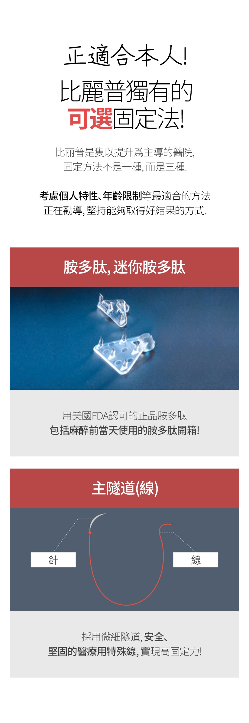 正適合本人！ 比麗普獨有的可選固定法 比丽普是隻以提升爲主導的醫院,固定方法不是一種,而是三種。考慮個人特性、年齡限制等最適合的方法 正在勸導 ,堅持能夠取得好結果的方式。 胺多肽，迷你胺多肽 - 用美國FDA認可的正品胺多肽 包括麻醉前當天使用的胺多肽開箱！ 主隧道(線） - 採用微細隧道，安全、堅固的 醫療用特殊線，實現高固定力！