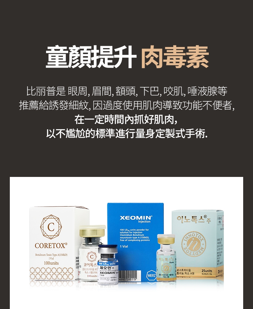 童顏提升 肉毒素 比丽普是 眼周、眉間、額頭、下巴、咬肌、唾液腺等 推薦給誘發細紋、因過度使用肌肉導致功能不便者， 在一定時間內抓好肌肉，以不尷尬的標準進行量身定製式手術。