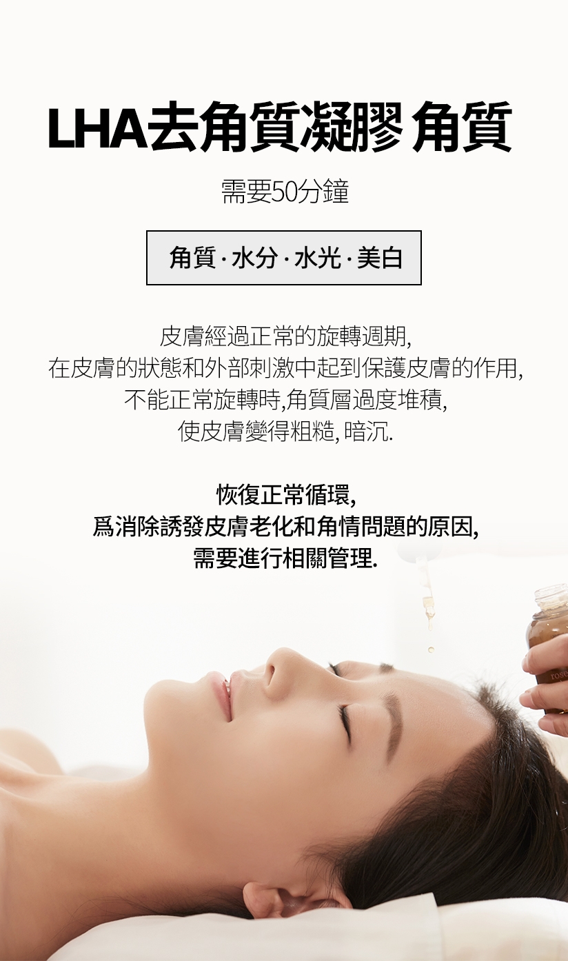 LHA去角質凝膠 角質 / 需要50分鐘 水分.水光.美白 皮膚經過正常的旋轉週期,在皮膚的狀態和外部刺激中起到保護皮膚的作用, 不能正常旋轉時,角質層過度堆積,使皮膚變得粗糙、暗沉。恢復正常循環，爲消除誘發皮膚老化和角情問題的原因，需要進行相關管理。
