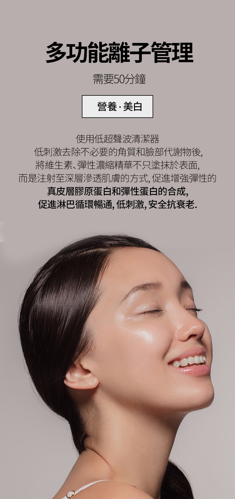 多功能離子管理 / 需要50分鐘 營養.美白 使用低超聲波清潔器 低刺激去除不必 要的角質和臉部代謝物後，將維生素、 彈性濃縮精華不只塗抹於表面，而是 注射至深層滲透肌膚的方式，促進增強彈性的 真皮層膠原蛋白和彈性蛋白的合成，促進淋巴循環暢通，低刺激、安全抗衰老。
