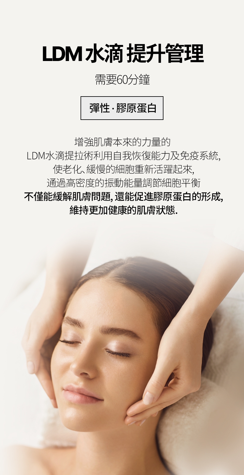 LDM水滴 提升管理 / 需要60分鐘 彈性，膠原蛋白 增強肌膚本來的力量的 LDM水滴提拉術利用 自我恢復能力及免疫系統，使老化、緩慢的細 胞重新活躍起來，通過高密度的振動能量調節細胞平衡 不僅能緩解肌膚問題，還能促進膠原蛋白的形成， 維持更加健康的肌膚狀態。 
