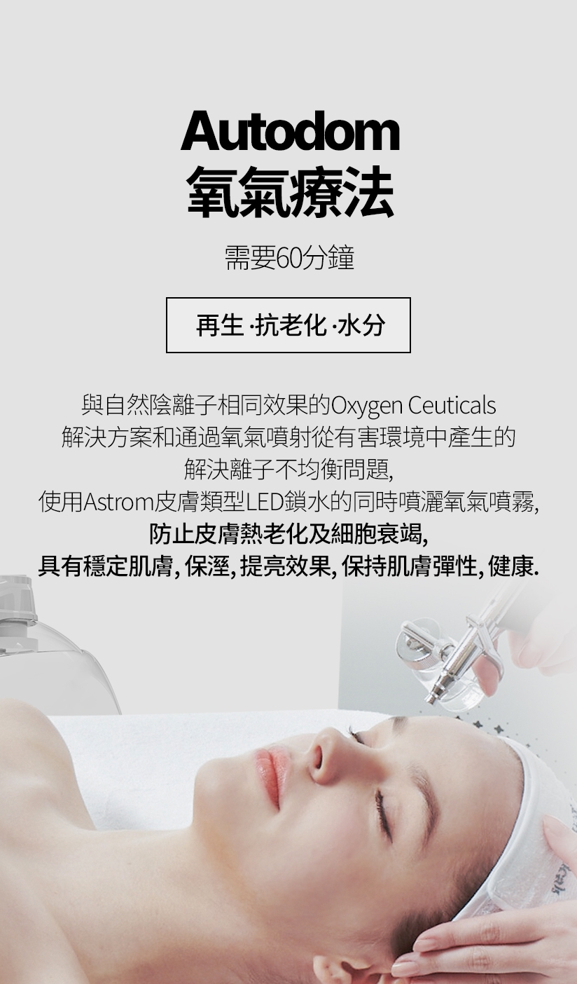 Autodom氧氣療法 / 需要60分鐘 再生，抗老化，水分 與自然陰離子相同效果的Oxygen Ceuticals 解決方案和通過氧氣噴射從有害環境中產生的 解決離子不均衡問題，使用Astrom皮膚類型 LED鎖水的同時噴灑氧氣噴霧，防止皮膚熱 老化及細胞衰竭，具有穩定肌膚、保溼、 提亮效果，保持肌膚彈性、健康。