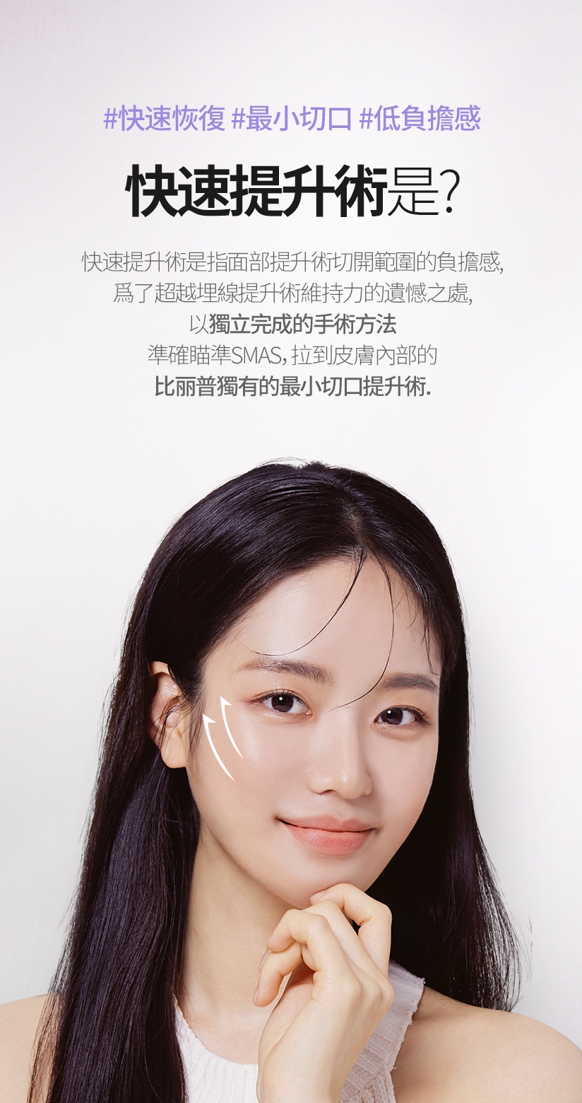 #快速恢復 #最小切口 #低負擔感 快速提升術是? 快速提升術是指面部提升術切開範圍的負擔感、爲了超越埋線提升術維持力的遺憾之處， 以獨立完成的手術方法 準確瞄準SMAS，拉到皮膚內部的 比丽普獨有的最小切口提升術。