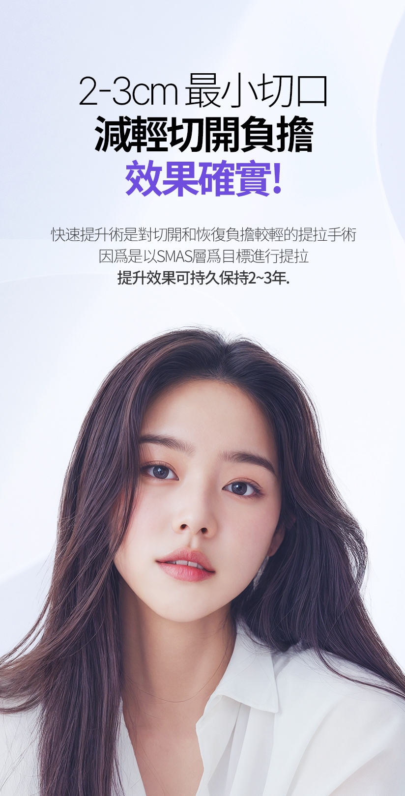 2-3cm最小切口 減輕切開負擔 效果確實！快速提升術是對切開和恢復負擔較輕的提拉手術 因爲是以SMAS層爲目標進行提拉 提升效果可持久保持2~3年。