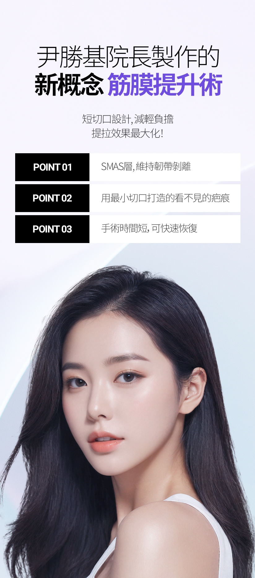 尹勝基院長製作的 新概念筋膜提升術 短切口設計，減輕負擔 提拉效果最大化！ POINT 01 - SMAS層、維持韌帶剝離 / POINT 02 - 用最小切口打造的看不見的疤痕 / POINT 03 - 手術時間短，可快速恢復