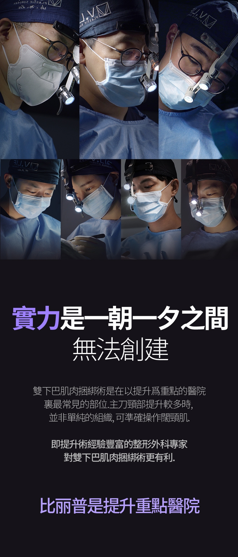 實力是一朝一夕之間 無法創建 雙下巴肌肉捆綁術是在以提升爲重點的醫院裏最常見的部位。主刀頸部提升較多時，並非單純的組織，可準確操作闊頸肌。即提升術經驗豐富的整形外科專家對雙下巴肌肉捆綁術更有利。 比丽普是提升重點醫院