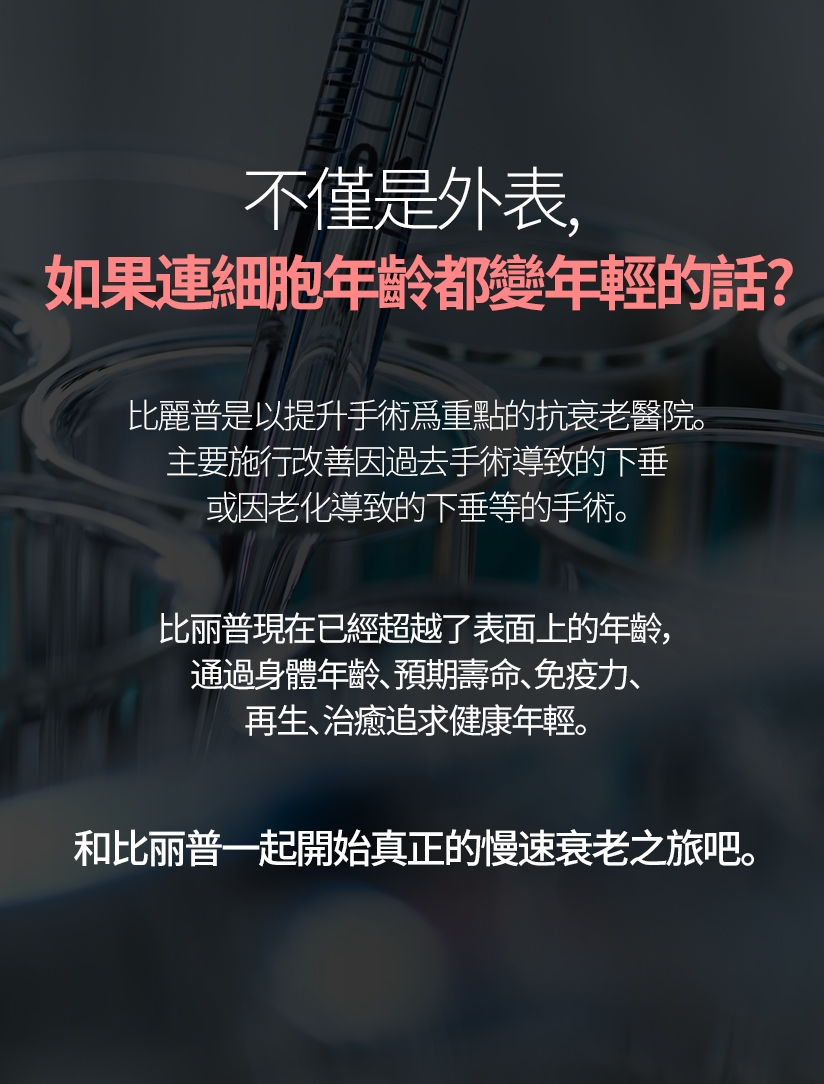 不僅是外表， 如果連細胞年齡都變年輕的話？比麗普是以提升手術爲重點的抗衰老醫院。 主要施行改善因過去手術導致的下垂或因老化導致的下垂等的手術。比丽普現在已經超越了表面上的年齡，通過身體年齡、預期壽命、免疫力、再生、治癒追求健康年輕。和比丽普一起開始真正的慢速衰老之旅吧。