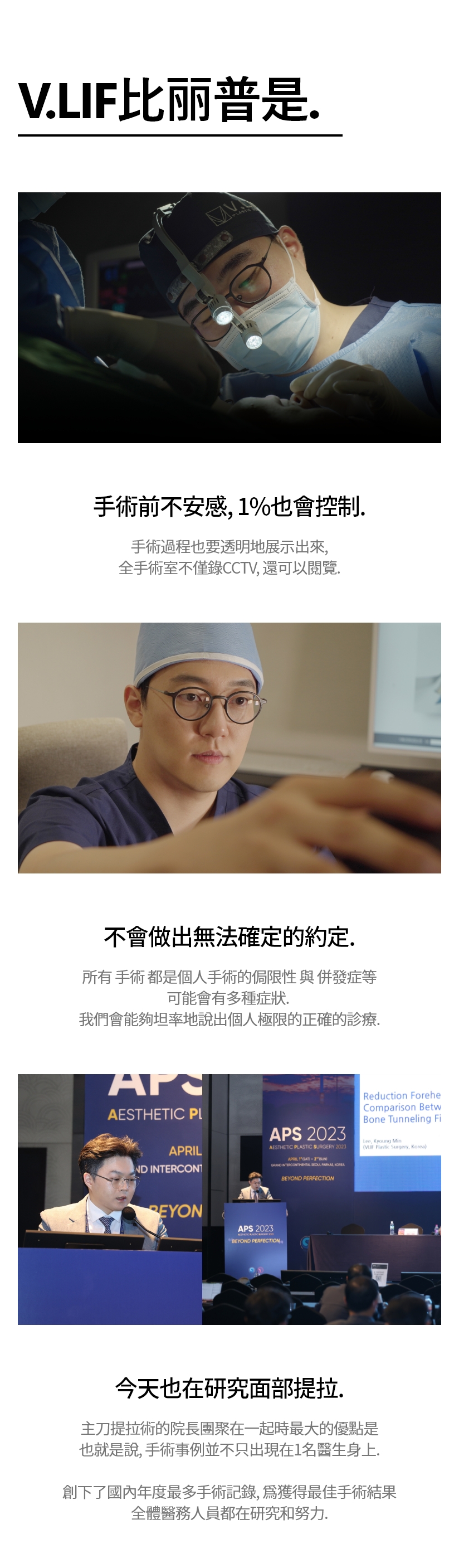 V.LIF比丽普是. 手術前不安感, 1%也會控制. 手術過程也要透明地展示出來, 全手術室不僅錄CCTV, 還可以閱覽. 不會做出無法確定的約定 所有 手術 都是個人手術的侷限性 與 併發症等 可能會有多種症狀. 我們會能夠坦率地說出個人極限的正確的診療. 今天也在研究面部提拉 主刀提拉術的院長團聚在一起時最大的優點是 也就是說, 手術事例並不只出現在1名醫生身上. 創下了國內年度最多手術記錄, 爲獲得最佳手術結果 全體醫務人員都在研究和努力.