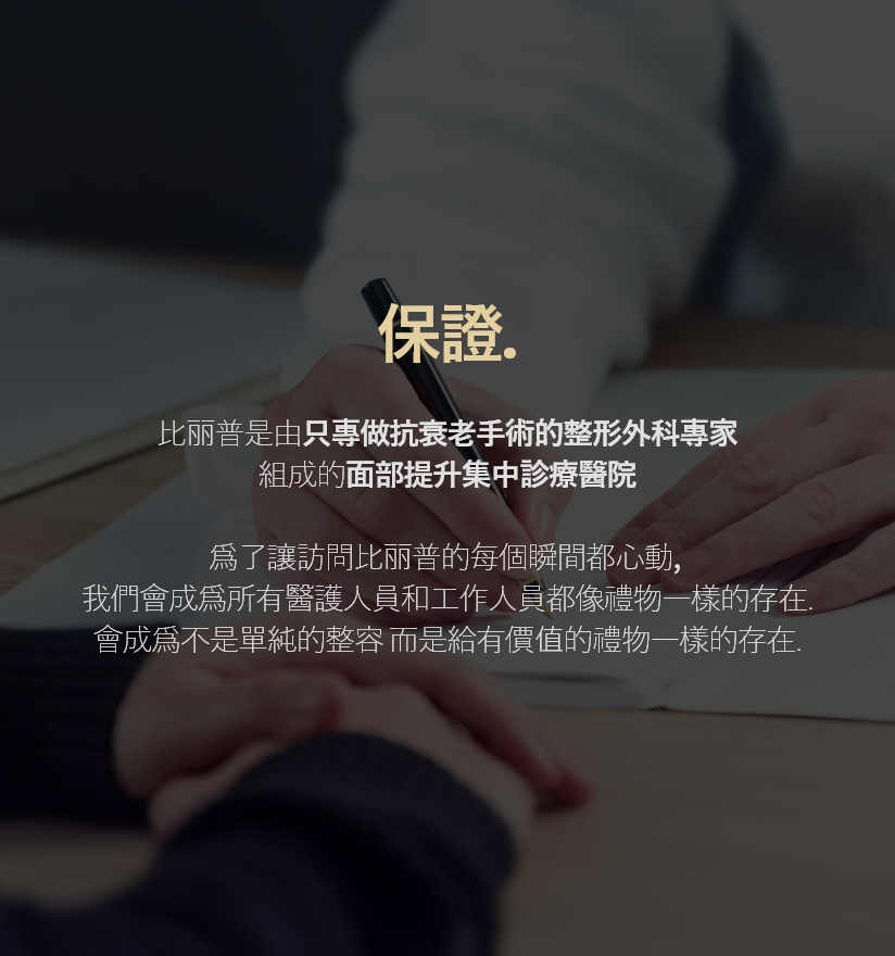 保證. 比丽普是由只專做抗衰老手術的整形外科專家組成的面部提升集中診療醫院 爲了讓訪問比丽普的每個瞬間都心動,我們會成爲所有醫護人員和工作人員都像禮物一樣的存在. 會成爲不是單純的整容 而是給有價值的禮物一樣的存在.