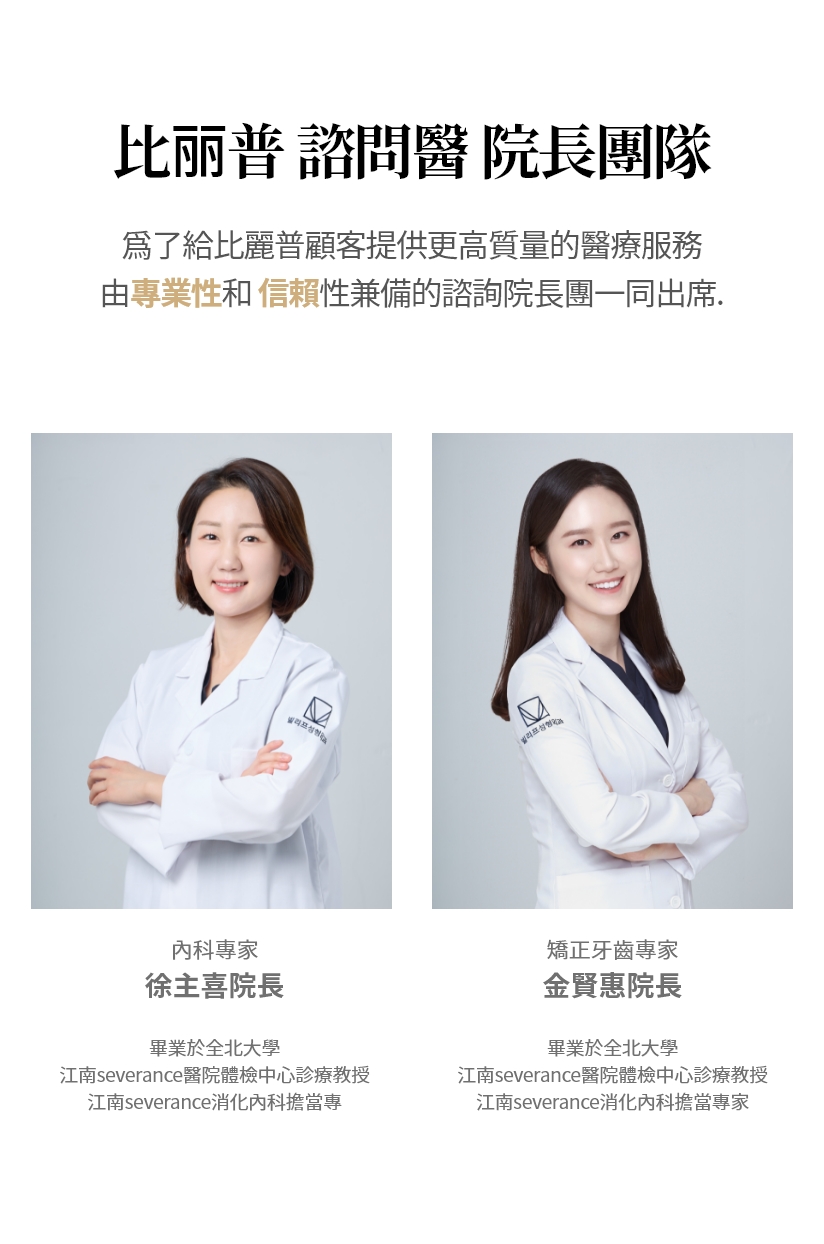 比丽普 諮問醫 院長團隊 爲了給比麗普顧客提供更高質量的醫療服務  由專業性和 信賴性兼備的諮詢院長團一同出席. 內科專家 徐主喜院長 畢業於全北大學 江南severance醫院體檢中心診療教授 江南severance消化內科擔當專家 矯正牙齒專家 金賢惠院長 畢業於全北大學 江南severance醫院體檢中心診療教授 江南severance消化內科擔當專家