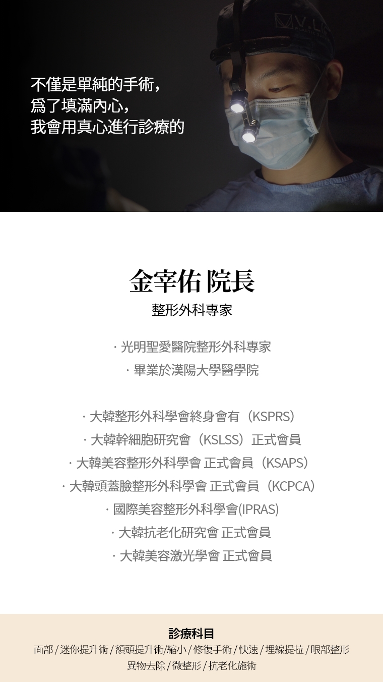 不僅是單純的手術，爲了填滿內心， 我會用真心進行診療的 金宰佑 院長 整形外科專家 · 光明聖愛醫院整形外科專家 · 畢業於漢陽大學醫學院 · 大韓整形外科學會終身會有（KSPRS）  ·大韓幹細胞幹細胞研究會（KSLSS）正式會員 ·大韓美容整形外科學會 正式會員（KSAPS） ·大韓頭蓋臉整形外科學會 正式會員（KCPCA） ·國際美容整形外科學會(IPRAS) ·大韓抗老化研究會 正式會員  ·大韓美容激光學會 正式會員 診療科目 埋線提升 · 抗老化施術 · 微整形