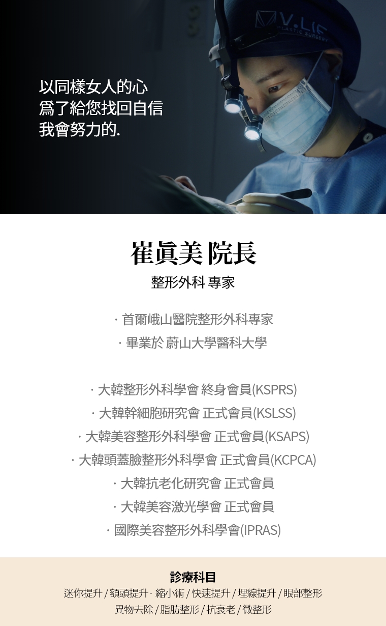 以同樣女人的心 爲了給您找回自信 我會努力的. 崔眞美 院長 整形外科 專家 · 首爾峨山醫院整形外科專家· 畢業於 蔚山大學醫科大學  · 大韓整形外科學會 終身會員(KSPRS) · 大韓美容整形外科學會 正式會員(KSAPS)· 大韓頭蓋臉整形外科學會 正式會員(KCPCA) · 國際美容整形外科學會(IPRAS) · 大韓抗老化研究會 正式會員· 大韓美容激光學會 正式會員 診療科目 面部, 迷你提升術 · 額頭提升術/縮小 · 快速/埋線提升 · 眼部整形 