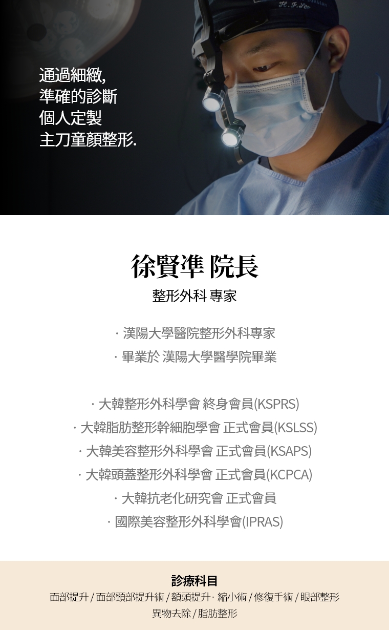 通過細緻, 準確的診斷 個人定製 主刀童顏整形. 徐賢凖 院長 整形外科 專家 · 漢陽大學醫院整形外科專家  · 畢業於 漢陽大學醫學院畢業 · 大韓整形外科學會 終身會員(KSPRS) · 大韓美容整形外科學會 正式會員(KSAPS)  · 大韓頭蓋臉整形外科學會 正式會員(KCPCA) · 國際美容整形外科學會(IPRAS) · 大韓抗老化研究會 正式會員 診療科目 面部, 迷你提升術 · 額頭提升術/縮小 · 快速/埋線提升 · 眼部整形