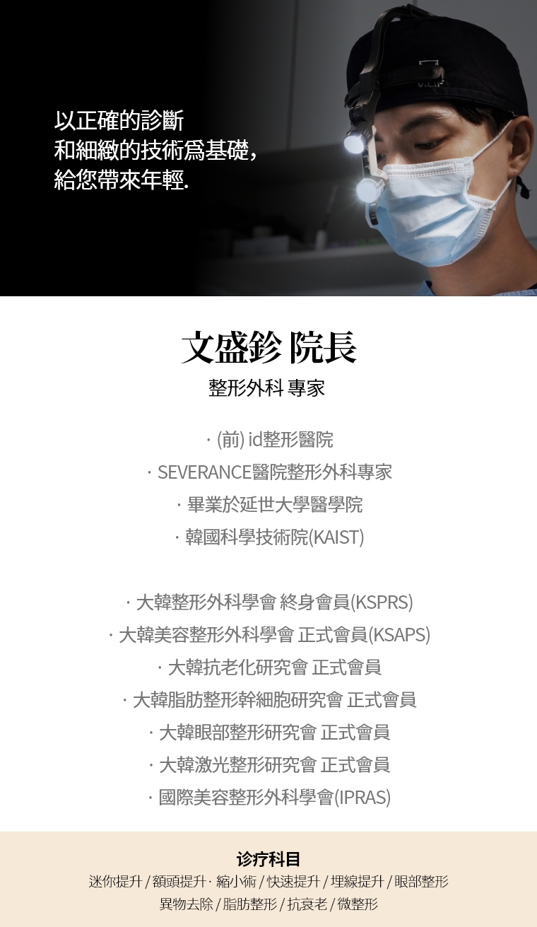 以正確的診斷和細緻的技術爲基礎，給您帶來年輕。 文盛鉁 院長 整形外科 專家 · (前) id整形醫院 · SEVERANCE醫院整形外科專家 · 畢業於延世大學醫學院 · 韓國科學技術院(KAIST) · 大韓整形外科學會(KSPRS) 終身會員 · 大韓美容整形外科學會(KSAPS) 正式會員 · 大韓抗老化研究會正式會員 · 大韓脂肪整形幹細胞研究會正式會員 · 大韓眼部整形研究會正式會員 · 大韓激光整形研究會正式會員 · 國際美容整形外科學會(IPRAS) 診療科目 面部迷你提升術 / 額頭提升術 / 縮小 / 修復手術 / 快速 / 埋線提拉 / 眼部整形 異物去除 / 微整形 / 抗老化施術 