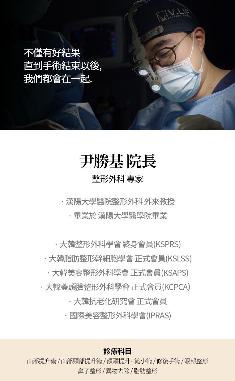 不僅有好結果 直到手術結束以後, 我們都會在一起. 尹勝基 院長 整形外科 專家 · 漢陽大學醫院整形外科 外來教授 · 畢業於 漢陽大學醫學院畢業 · 大韓整形外科學會 終身會員(KSPRS) · 大韓美容整形外科學會 正式會員(KSAPS)· 大韓頭蓋臉整形外科學會 正式會員(KCPCA) · 國際美容整形外科學會(IPRAS) · 大韓抗老化研究會 正式會員 診療科目 面部頸部提升術/修復手術 · 額頭提升術/縮小 · 眼部整形/修復手術 · 去除異物手術