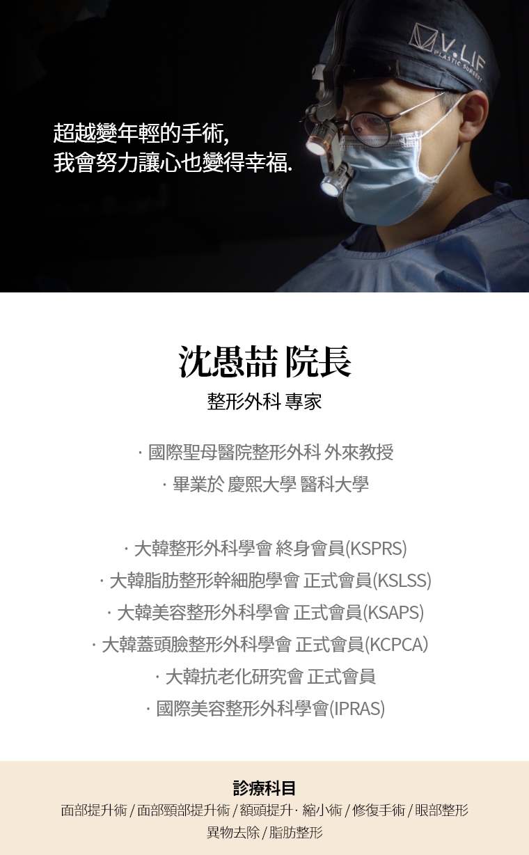 超越變年輕的手術, 我會努力讓心也變得幸福. 沈愚喆 院長 整形外科 專家 · 國際聖母醫院整形外科 外來教授 · 畢業於 慶熙大學 醫科大學 · 大韓整形外科學會 終身會員(KSPRS) · 大韓美容整形外科學會 正式會員(KSAPS) · 大韓頭蓋臉整形外科學會 正式會員(KCPCA) · 國際美容整形外科學會(IPRAS) · 大韓抗老化研究會 正式會員 診療科目 面部頸部提升術/修復手術 · 額頭提升術/縮小 · 眼部整形/修復手術 · 去除異物手術