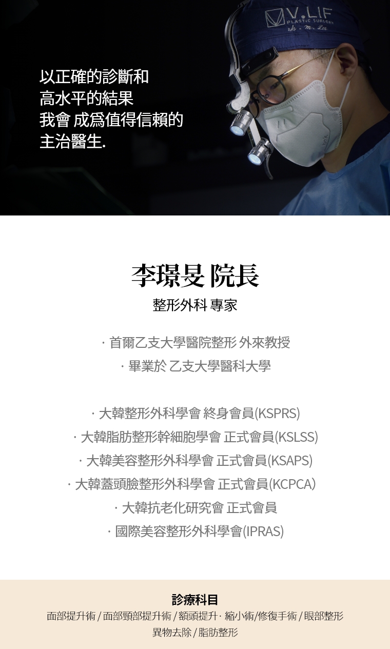 以正確的診斷和 高水平的結果 我會 成爲值得信賴的 主治醫生. 李璟旻 院長 整形外科 專家 · 首爾乙支大學醫院整形 外來教授 · 畢業於 乙支大學醫科大學  · 大韓整形外科學會 終身會員(KSPRS) · 大韓美容整形外科學會 正式會員(KSAPS) · 大韓頭蓋臉整形外科學會 正式會員(KCPCA) · 國際美容整形外科學會(IPRAS) · 大韓抗老化研究會 正式會員 診療科目 面部頸部提升術/修復手術 · 額頭提升術/縮小 · 眼部整形/修復手術 · 去除異物手術
