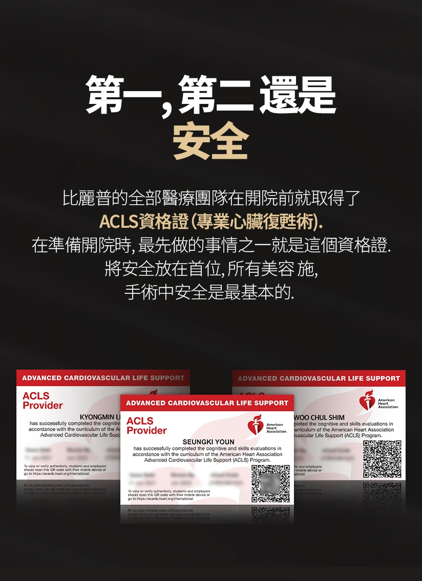 第一,第二 還是安全 比麗普的全部醫療團隊在開院前就取得了ACLS資格證（專業心臟復甦術）。在準備開院時,最先做的事情之一就是這個資格證。將安全放在首位，所有美容 施、手術中安全是最基本的。