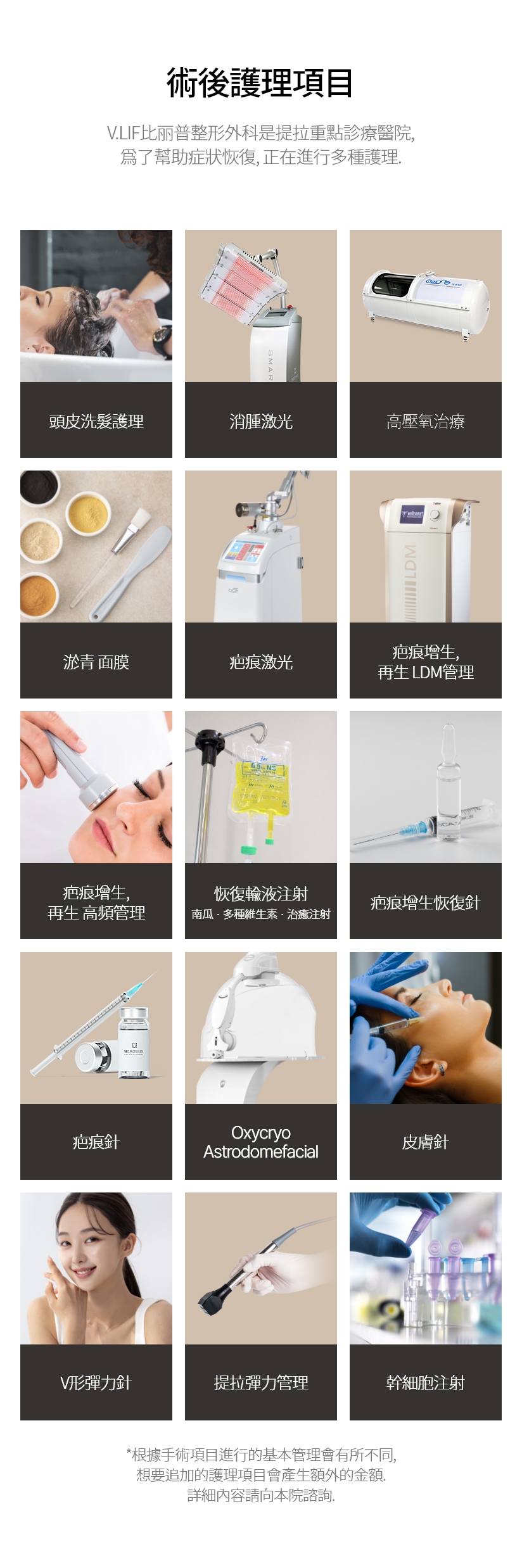 術後護理項目 V.LIF比丽普整形外科是提拉重點診療醫院, 爲了幫助症狀恢復, 正在進行多種護理. 頭皮洗髮護理 消腫激光 高壓氧治療 淤青 面膜 疤痕激光 疤痕增生, 再生 LDM管理 疤痕增生, 再生 高頻管理 恢復輸液注射 南瓜 · 多種維生素 · 治癒注射 疤痕增生恢復針 疤痕針 Oxycryo Astrodomefacial 皮膚針 V形彈力針 提拉彈力管理 幹細胞注射 *根據手術項目進行的基本管理會有所不同, 想要追加的護理項目會產生額外的金額. 詳細內容請向本院諮詢.